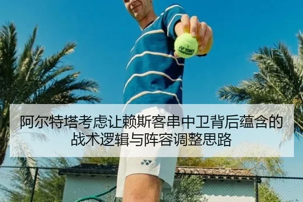 阿尔特塔考虑让赖斯客串中卫背后蕴含的战术逻辑与阵容调整思路
