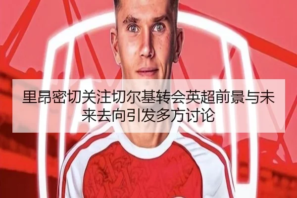 里昂密切关注切尔基转会英超前景与未来去向引发多方讨论