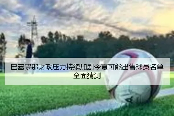 巴塞罗那财政压力持续加剧今夏可能出售球员名单全面猜测