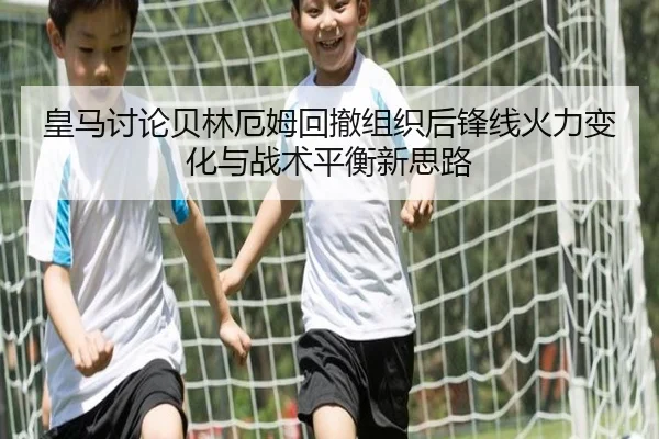 皇马讨论贝林厄姆回撤组织后锋线火力变化与战术平衡新思路