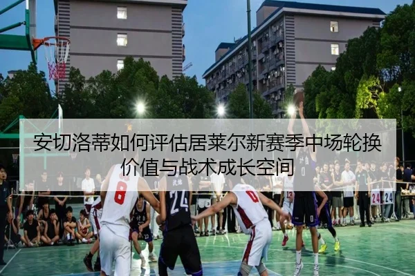 安切洛蒂如何评估居莱尔新赛季中场轮换价值与战术成长空间