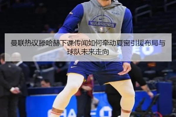 曼联热议滕哈赫下课传闻如何牵动夏窗引援布局与球队未来走向